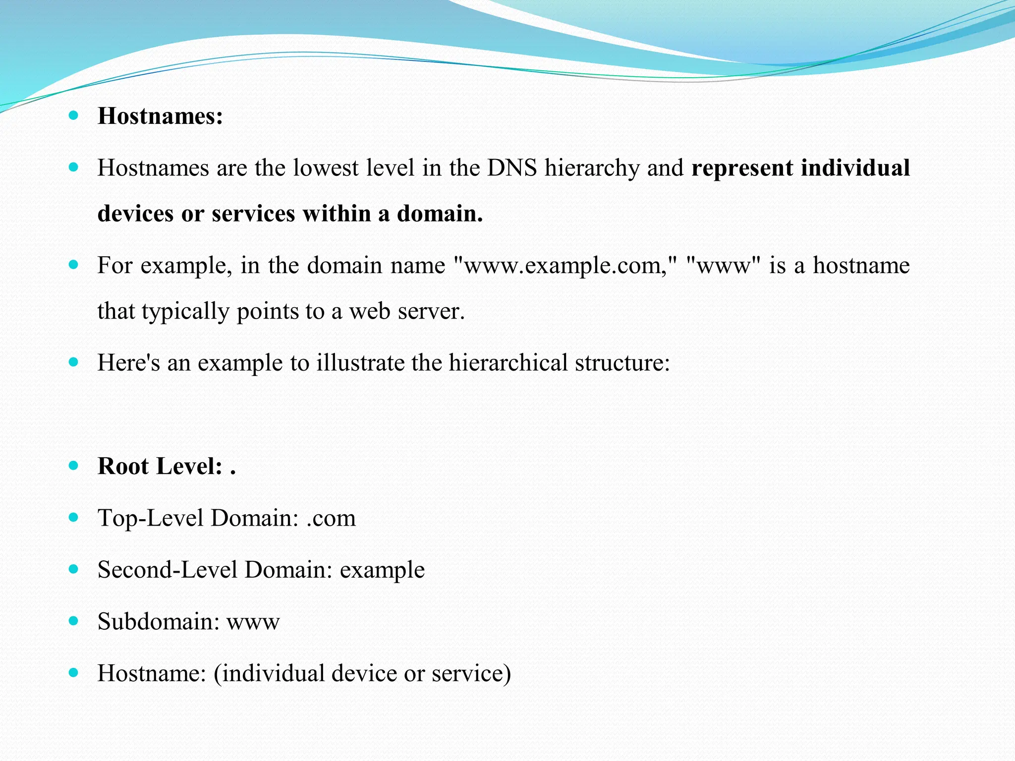  Hostnames:  Hostnames are the lowest level in the DNS hierarchy and represent individual devices or services within a domain.  For example, in the domain name "www.example.com," "www" is a hostname that typically points to a web server.  Here's an example to illustrate the hierarchical structure:  Root Level: .  Top-Level Domain: .com  Second-Level Domain: example  Subdomain: www  Hostname: (individual device or service) 