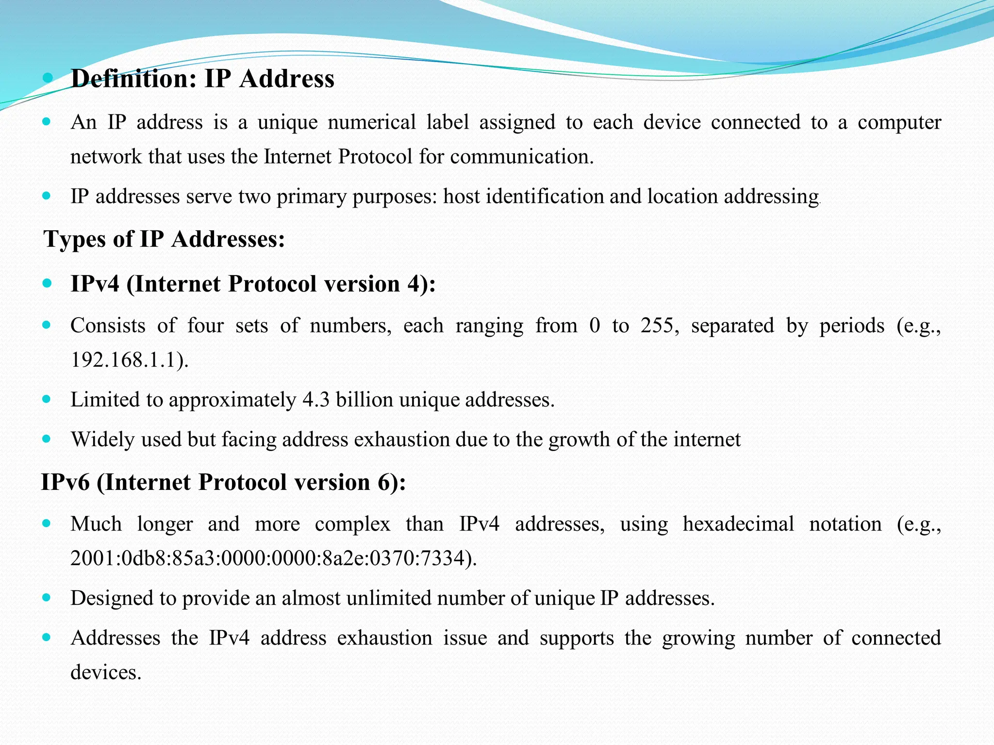  Definition: IP Address  An IP address is a unique numerical label assigned to each device connected to a computer network that uses the Internet Protocol for communication.  IP addresses serve two primary purposes: host identification and location addressing. Types of IP Addresses:  IPv4 (Internet Protocol version 4):  Consists of four sets of numbers, each ranging from 0 to 255, separated by periods (e.g., 192.168.1.1).  Limited to approximately 4.3 billion unique addresses.  Widely used but facing address exhaustion due to the growth of the internet IPv6 (Internet Protocol version 6):  Much longer and more complex than IPv4 addresses, using hexadecimal notation (e.g., 2001:0db8:85a3:0000:0000:8a2e:0370:7334).  Designed to provide an almost unlimited number of unique IP addresses.  Addresses the IPv4 address exhaustion issue and supports the growing number of connected devices. 