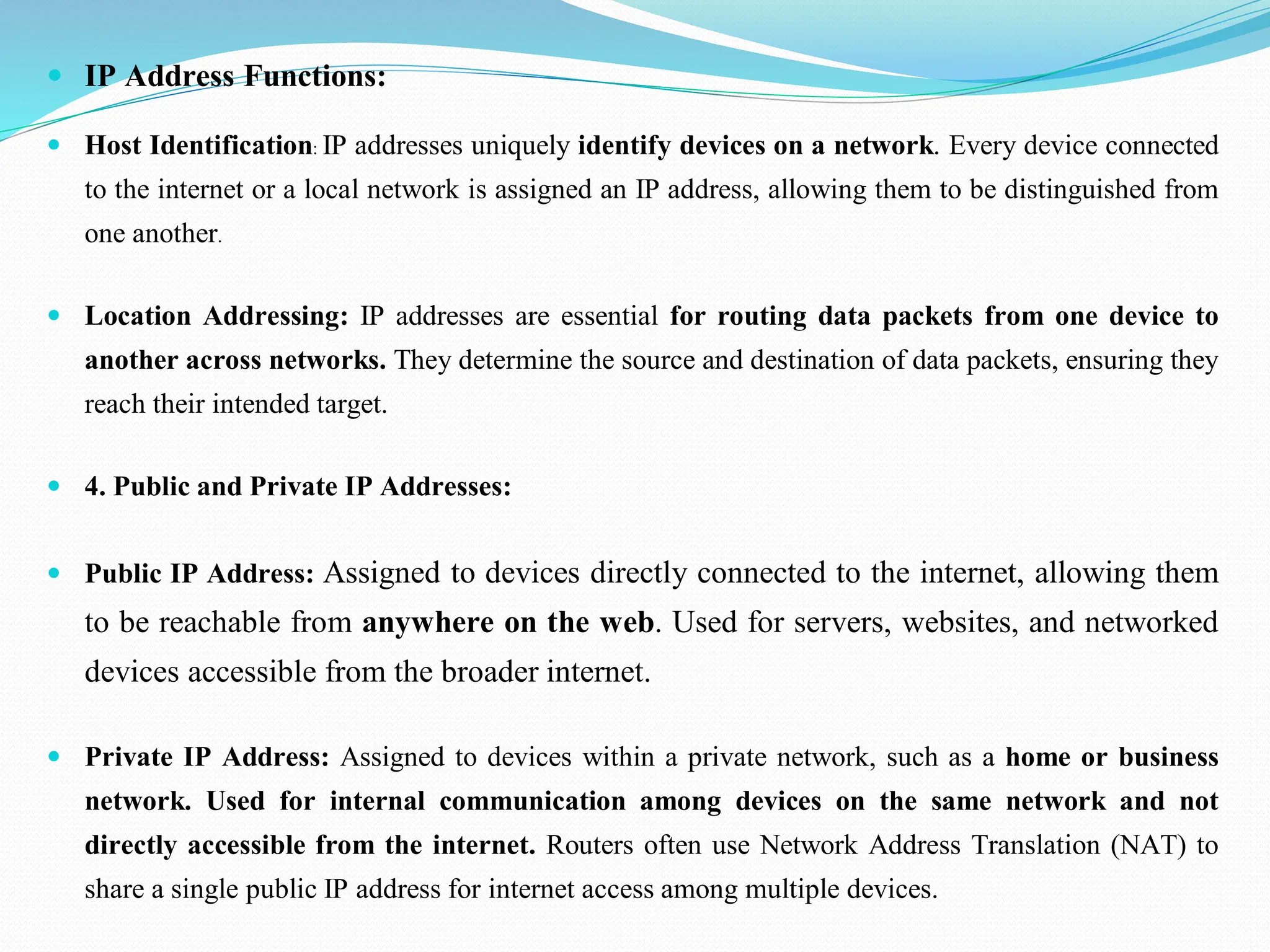  IP Address Functions:  Host Identification: IP addresses uniquely identify devices on a network. Every device connected to the internet or a local network is assigned an IP address, allowing them to be distinguished from one another.  Location Addressing: IP addresses are essential for routing data packets from one device to another across networks. They determine the source and destination of data packets, ensuring they reach their intended target.  4. Public and Private IP Addresses:  Public IP Address: Assigned to devices directly connected to the internet, allowing them to be reachable from anywhere on the web. Used for servers, websites, and networked devices accessible from the broader internet.  Private IP Address: Assigned to devices within a private network, such as a home or business network. Used for internal communication among devices on the same network and not directly accessible from the internet. Routers often use Network Address Translation (NAT) to share a single public IP address for internet access among multiple devices. 