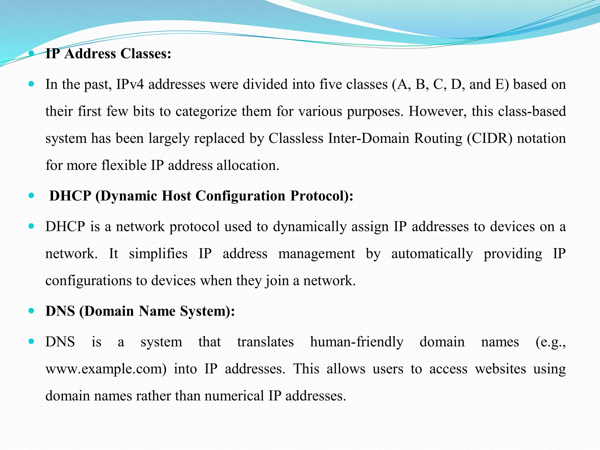  IP Address Classes:  In the past, IPv4 addresses were divided into five classes (A, B, C, D, and E) based on their first few bits to categorize them for various purposes. However, this class-based system has been largely replaced by Classless Inter-Domain Routing (CIDR) notation for more flexible IP address allocation.  DHCP (Dynamic Host Configuration Protocol):  DHCP is a network protocol used to dynamically assign IP addresses to devices on a network. It simplifies IP address management by automatically providing IP configurations to devices when they join a network.  DNS (Domain Name System):  DNS is a system that translates human-friendly domain names (e.g., www.example.com) into IP addresses. This allows users to access websites using domain names rather than numerical IP addresses. 