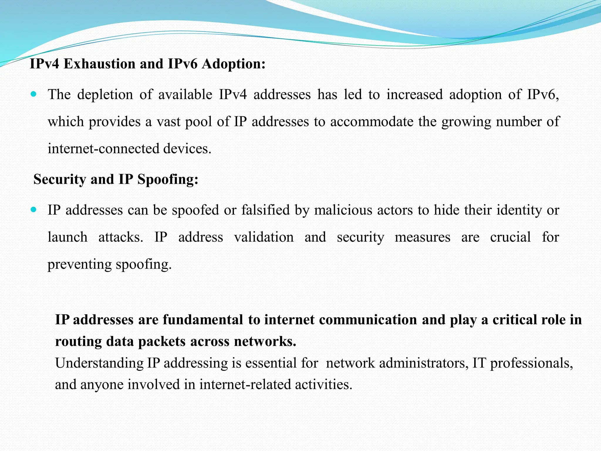 IPv4 Exhaustion and IPv6 Adoption:  The depletion of available IPv4 addresses has led to increased adoption of IPv6, which provides a vast pool of IP addresses to accommodate the growing number of internet-connected devices. Security and IP Spoofing:  IP addresses can be spoofed or falsified by malicious actors to hide their identity or launch attacks. IP address validation and security measures are crucial for preventing spoofing. IP addresses are fundamental to internet communication and play a critical role in routing data packets across networks. Understanding IP addressing is essential for network administrators, IT professionals, and anyone involved in internet-related activities. 