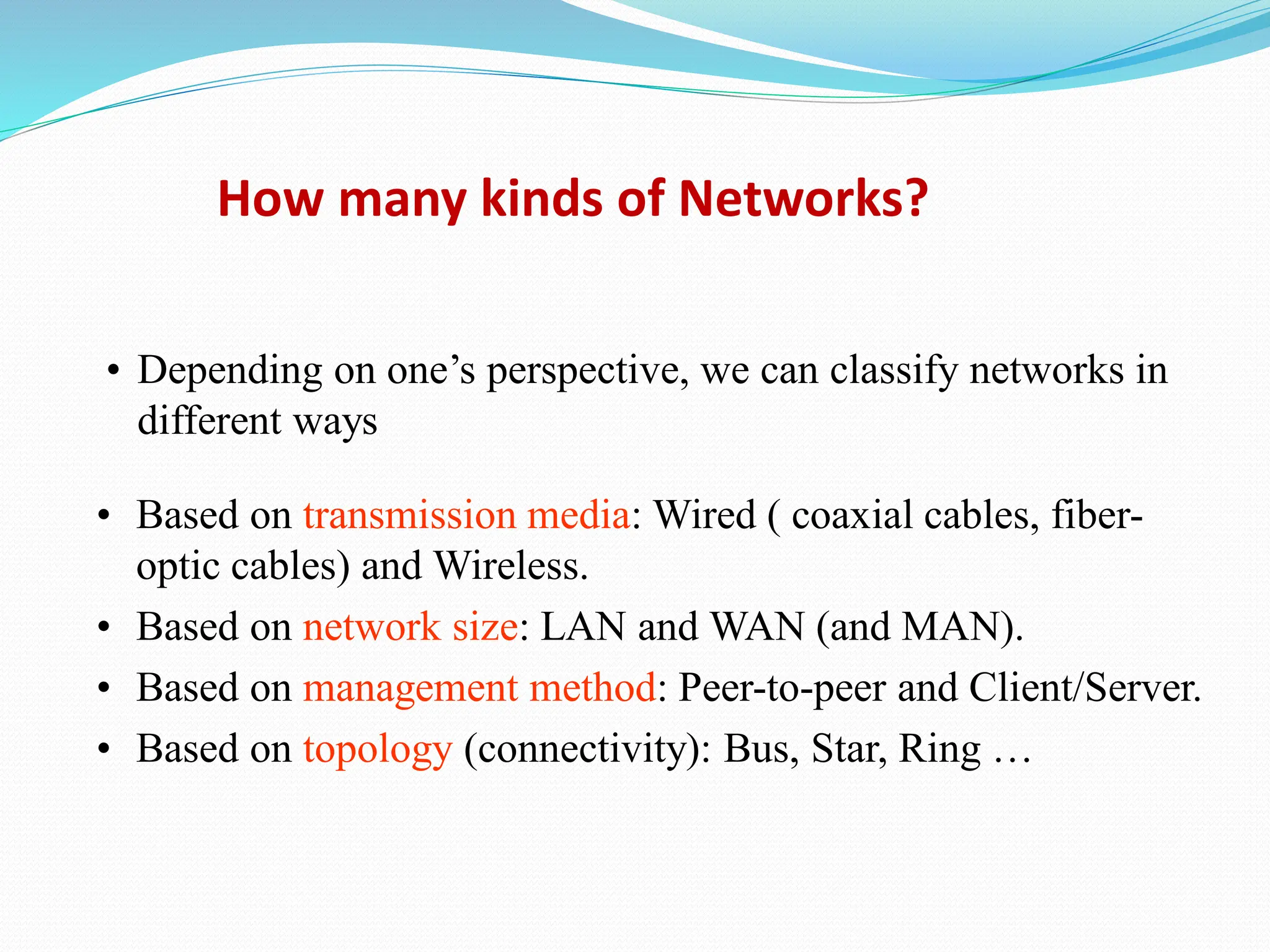 • Depending on one’s perspective, we can classify networks in different ways • Based on transmission media: Wired ( coaxial cables, fiber- optic cables) and Wireless. • Based on network size: LAN and WAN (and MAN). • Based on management method: Peer-to-peer and Client/Server. • Based on topology (connectivity): Bus, Star, Ring … How many kinds of Networks? 