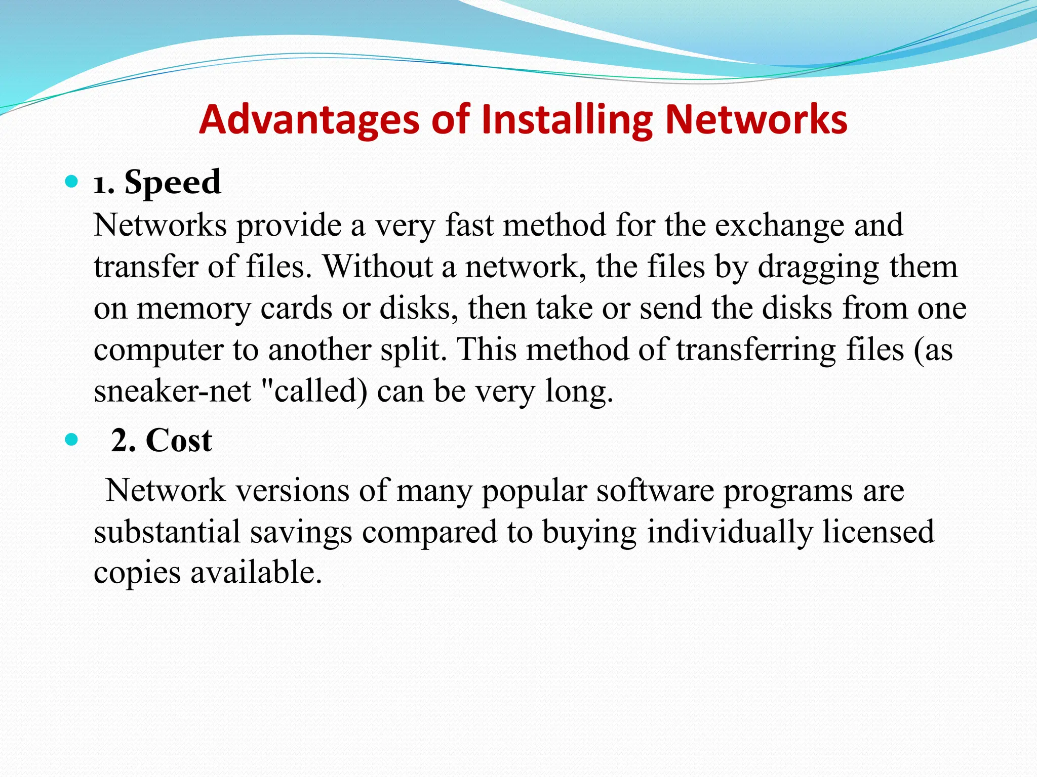 Advantages of Installing Networks  1. Speed Networks provide a very fast method for the exchange and transfer of files. Without a network, the files by dragging them on memory cards or disks, then take or send the disks from one computer to another split. This method of transferring files (as sneaker-net "called) can be very long.  2. Cost Network versions of many popular software programs are substantial savings compared to buying individually licensed copies available. 