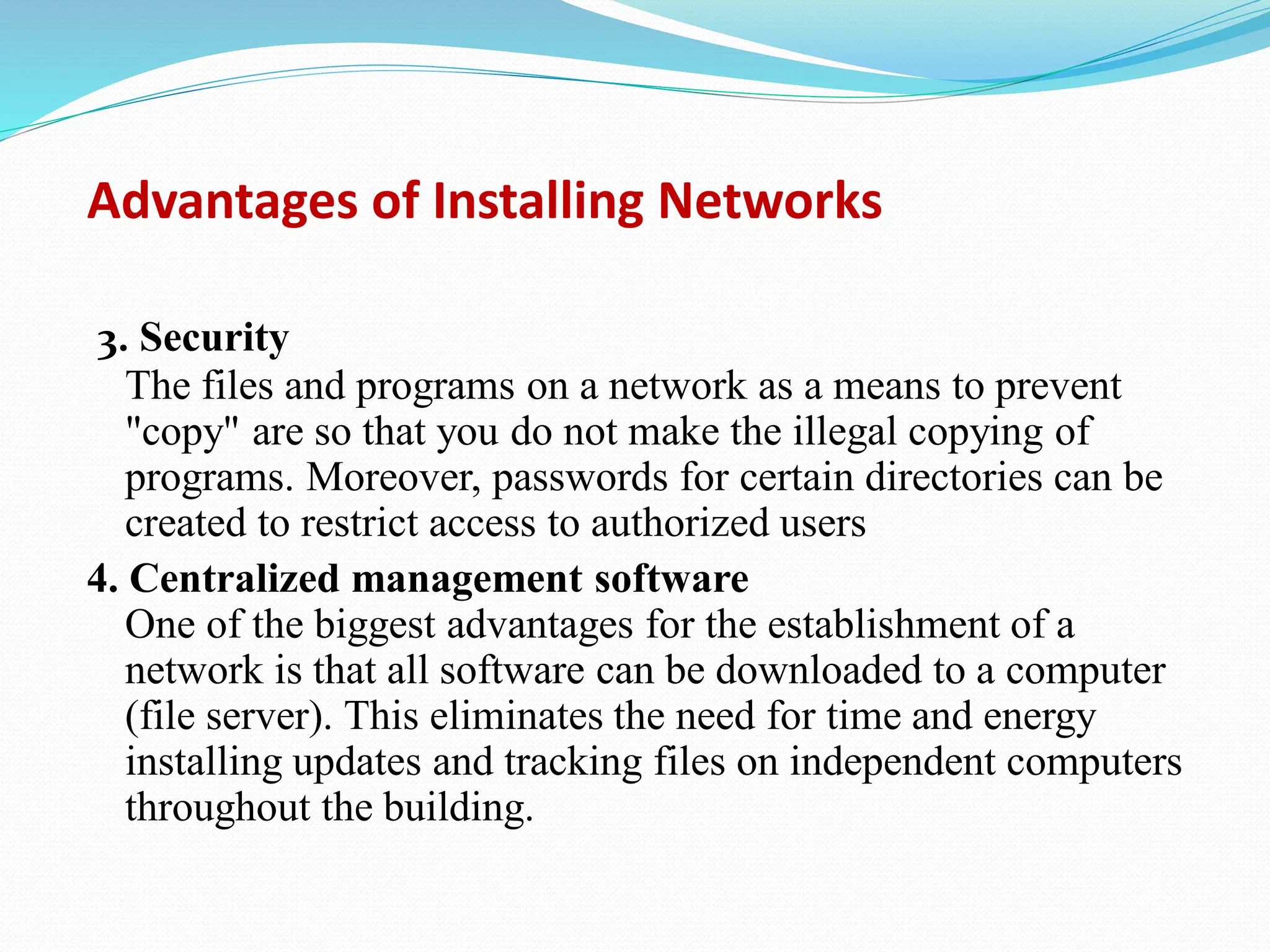 Advantages of Installing Networks 3. Security The files and programs on a network as a means to prevent "copy" are so that you do not make the illegal copying of programs. Moreover, passwords for certain directories can be created to restrict access to authorized users 4. Centralized management software One of the biggest advantages for the establishment of a network is that all software can be downloaded to a computer (file server). This eliminates the need for time and energy installing updates and tracking files on independent computers throughout the building. 