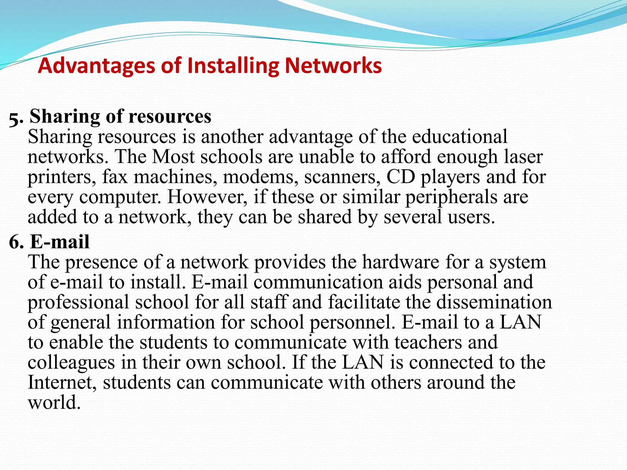 Advantages of Installing Networks 5. Sharing of resources Sharing resources is another advantage of the educational networks. The Most schools are unable to afford enough laser printers, fax machines, modems, scanners, CD players and for every computer. However, if these or similar peripherals are added to a network, they can be shared by several users. 6. E-mail The presence of a network provides the hardware for a system of e-mail to install. E-mail communication aids personal and professional school for all staff and facilitate the dissemination of general information for school personnel. E-mail to a LAN to enable the students to communicate with teachers and colleagues in their own school. If the LAN is connected to the Internet, students can communicate with others around the world. 