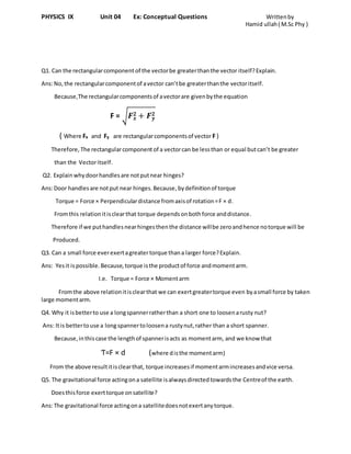 PHYSICS IX Unit 04 Ex: Conceptual Questions Writtenby
Hamid ullah( M.Sc Phy )
Q1. Can the rectangularcomponent of the vectorbe greaterthanthe vector itself?Explain.
Ans:No,the rectangularcomponentof avector can’tbe greaterthanthe vectoritself.
Because,The rectangularcomponentsof avectorare givenbythe equation
F = √ 𝑭 𝒙
𝟐 + 𝑭 𝒚
𝟐
( Where Fx and Fy are rectangularcomponentsof vector F )
Therefore, The rectangularcomponentof a vectorcan be lessthan or equal butcan’t be greater
than the Vectoritself.
Q2. Explainwhydoorhandlesare notputnear hinges?
Ans:Door handlesare notput near hinges.Because,bydefinitionof torque
Torque = Force × Perpendiculardistance fromaxisof rotation=F × d.
Fromthis relationitisclearthat torque depends onbothforce anddistance.
Therefore if we puthandlesnearhingesthenthe distance willbe zeroandhence notorque will be
Produced.
Q3. Can a small force everexertagreatertorque thana larger force?Explain.
Ans: Yesit ispossible.Because, torque isthe productof force andmomentarm.
I.e. Torque = Force × Momentarm
Fromthe above relationitisclearthat we can exertgreatertorque even byasmall force by taken
large momentarm.
Q4. Why it isbetterto use a longspannerratherthan a short one to loosenarusty nut?
Ans: Itis bettertouse a long spannertoloosena rustynut,rather than a short spanner.
Because,inthiscase the lengthof spannerisacts as momentarm, and we know that
Ƭ=F × d (where disthe momentarm)
From the above resultitisclearthat, torque increasesif momentarmincreasesandvice versa.
Q5. The gravitational force actingona satellite isalwaysdirectedtowardsthe Centreof the earth.
Doesthisforce exerttorque onsatellite?
Ans:The gravitational force actingona satellitedoesnotexertanytorque.
 
