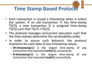 Time Stamp Based Protocol
• Each transaction is issued a timestamp when it enters
the system. If an old transaction Ti has time-stamp
TS(Ti), a new transaction Tj is assigned time-stamp
TS(Tj) such that TS(Ti) <TS(Tj).
• The protocol manages concurrent execution such that
the time-stamps determine the serializability order.
• In order to assure such behavior, the protocol
maintains for each data Q two timestamp values:
– W-timestamp(Q) is the largest time-stamp of any
transaction that executed write(Q) successfully.
– R-timestamp(Q) is the largest time-stamp of any
transaction that executed read(Q) successfully.
 
