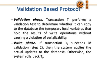 Validation Based Protocol
– Validation phase. Transaction Ti performs a
validation test to determine whether it can copy
to the database the temporary local variables that
hold the results of write operations without
causing a violation of serializability.
– Write phase. If transaction Ti succeeds in
validation (step 2), then the system applies the
actual updates to the database. Otherwise, the
system rolls back Ti.
 