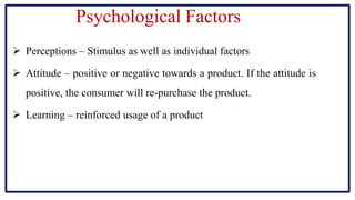Psychological Factors
 Perceptions – Stimulus as well as individual factors
 Attitude – positive or negative towards a product. If the attitude is
positive, the consumer will re-purchase the product.
 Learning – reinforced usage of a product
 