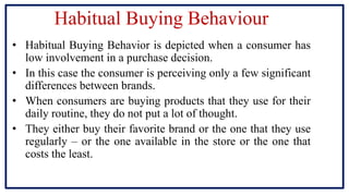 Habitual Buying Behaviour
• Habitual Buying Behavior is depicted when a consumer has
low involvement in a purchase decision.
• In this case the consumer is perceiving only a few significant
differences between brands.
• When consumers are buying products that they use for their
daily routine, they do not put a lot of thought.
• They either buy their favorite brand or the one that they use
regularly – or the one available in the store or the one that
costs the least.
 