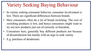 Variety Seeking Buying Behaviour
• In variety seeking consumer behavior, consumer involvement is
low. There are significant differences between brands.
• Here consumers often do a lot of brand switching. The cost of
switching products is low, and hence consumers might want to
try out new products just out of curiosity or boredom.
• Consumers here, generally buy different products not because
of dissatisfaction but mainly with an urge to seek variety
• E.g. purchase of deodorants
 