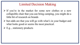 Limited Decision Making
 If you’re in the market for some new clothes or a new
collapsible chair that you can bring camping, you might do a
little bit of research on brands
 but odds are that you will go with what’s in your budget and
what looks good or seems the most practical.
 E.g. , stationery products
 