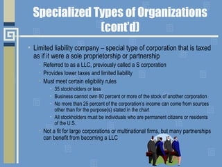Specialized Types of Organizations
(cont’d)
• Limited liability company – special type of corporation that is taxed
as if it were a sole proprietorship or partnership
• Referred to as a LLC, previously called a S corporation
• Provides lower taxes and limited liability
• Must meet certain eligibility rules
• 35 stockholders or less
• Business cannot own 80 percent or more of the stock of another corporation
• No more than 25 percent of the corporation’s income can come from sources
other than for the purpose(s) stated in the chart
• All stockholders must be individuals who are permanent citizens or residents
of the U.S.
• Not a fit for large corporations or multinational firms, but many partnerships
can benefit from becoming a LLC
 