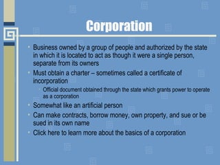 Corporation
• Business owned by a group of people and authorized by the state
in which it is located to act as though it were a single person,
separate from its owners
• Must obtain a charter – sometimes called a certificate of
incorporation
• Official document obtained through the state which grants power to operate
as a corporation
• Somewhat like an artificial person
• Can make contracts, borrow money, own property, and sue or be
sued in its own name
• Click here to learn more about the basics of a corporation
 