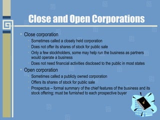 Close and Open Corporations
• Close corporation
• Sometimes called a closely held corporation
• Does not offer its shares of stock for public sale
• Only a few stockholders, some may help run the business as partners
would operate a business
• Does not need financial activities disclosed to the public in most states
• Open corporation
• Sometimes called a publicly owned corporation
• Offers its shares of stock for public sale
• Prospectus – formal summary of the chief features of the business and its
stock offering; must be furnished to each prospective buyer
 