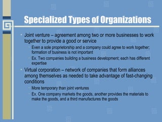 Specialized Types of Organizations
• Joint venture – agreement among two or more businesses to work
together to provide a good or service
• Even a sole proprietorship and a company could agree to work together;
formation of business is not important
• Ex. Two companies building a business development; each has different
expertise
• Virtual corporation – network of companies that form alliances
among themselves as needed to take advantage of fast-changing
conditions
• More temporary than joint ventures
• Ex. One company markets the goods, another provides the materials to
make the goods, and a third manufactures the goods
 
