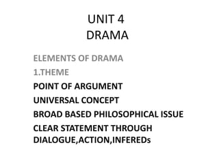 UNIT 4 
DRAMA 
ELEMENTS OF DRAMA 
1.THEME 
POINT OF ARGUMENT 
UNIVERSAL CONCEPT 
BROAD BASED PHILOSOPHICAL ISSUE 
CLEAR STATEMENT THROUGH 
DIALOGUE,ACTION,INFEREDs 
 