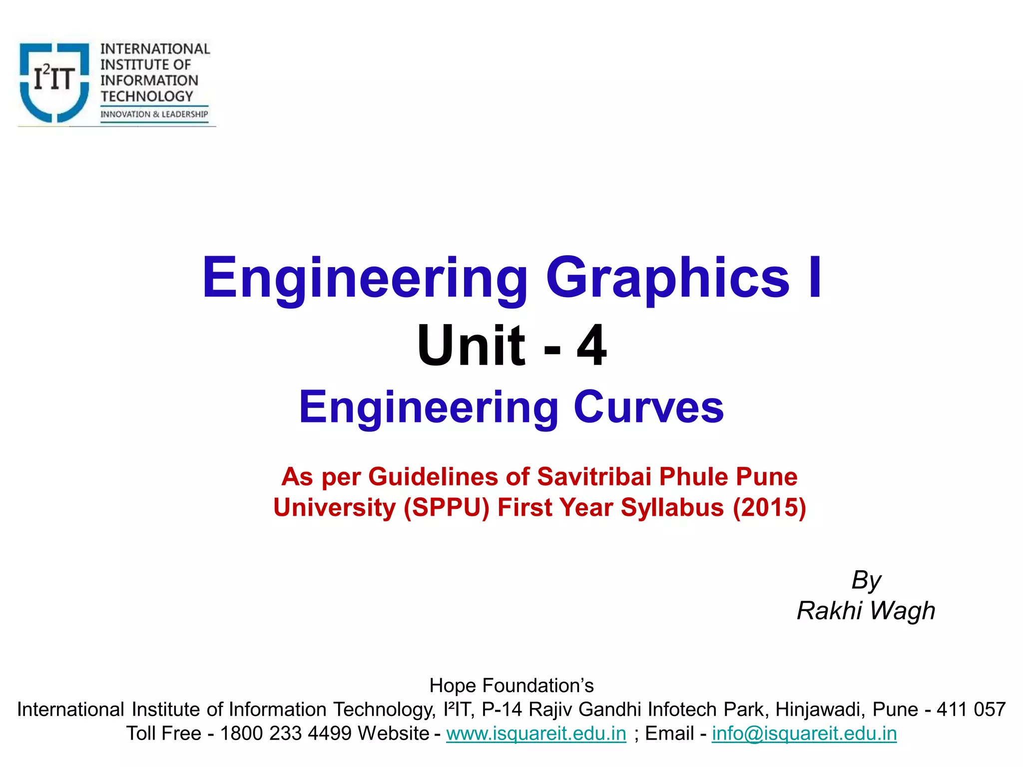 Engineering Graphics I
Unit - 4
Engineering Curves
Hope Foundation’s
International Institute of Information Technology, I²IT, P-14 Rajiv Gandhi Infotech Park, Hinjawadi, Pune - 411 057
Toll Free - 1800 233 4499 Website - www.isquareit.edu.in ; Email - info@isquareit.edu.in
By
Rakhi Wagh
As per Guidelines of Savitribai Phule Pune
University (SPPU) First Year Syllabus (2015)
 