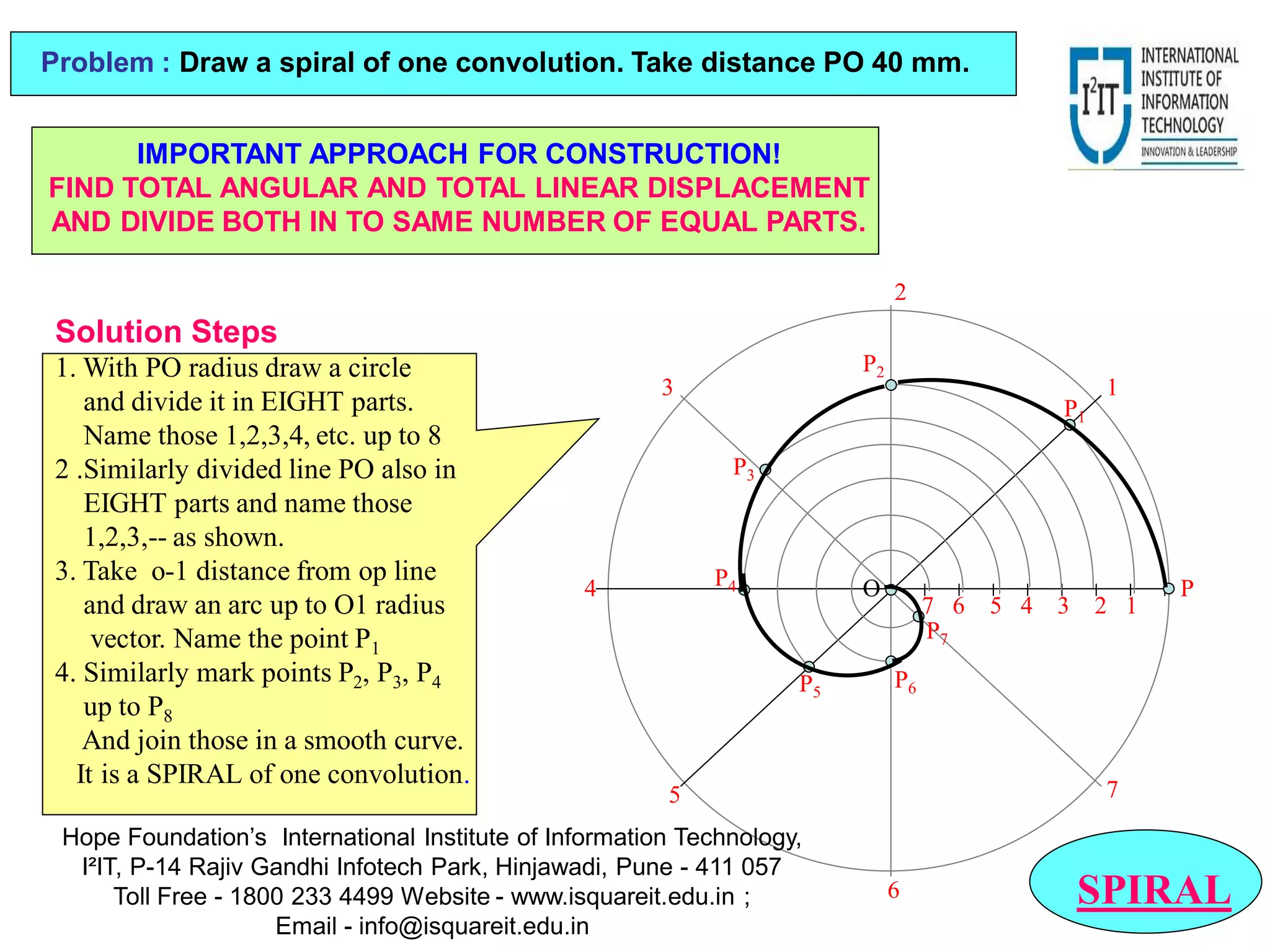 7 6 5 4 3 2 1
P
1
2
3
4
5
6
7
P2
P6
P1
P3
P5
P7
P4 O
SPIRAL
Problem : Draw a spiral of one convolution. Take distance PO 40 mm.
Solution Steps
1. With PO radius draw a circle
and divide it in EIGHT parts.
Name those 1,2,3,4, etc. up to 8
2 .Similarly divided line PO also in
EIGHT parts and name those
1,2,3,-- as shown.
3. Take o-1 distance from op line
and draw an arc up to O1 radius
vector. Name the point P1
4. Similarly mark points P2, P3, P4
up to P8
And join those in a smooth curve.
It is a SPIRAL of one convolution.
IMPORTANT APPROACH FOR CONSTRUCTION!
FIND TOTAL ANGULAR AND TOTAL LINEAR DISPLACEMENT
AND DIVIDE BOTH IN TO SAME NUMBER OF EQUAL PARTS.
Hope Foundation’s International Institute of Information Technology,
I²IT, P-14 Rajiv Gandhi Infotech Park, Hinjawadi, Pune - 411 057
Toll Free - 1800 233 4499 Website - www.isquareit.edu.in ;
Email - info@isquareit.edu.in
 