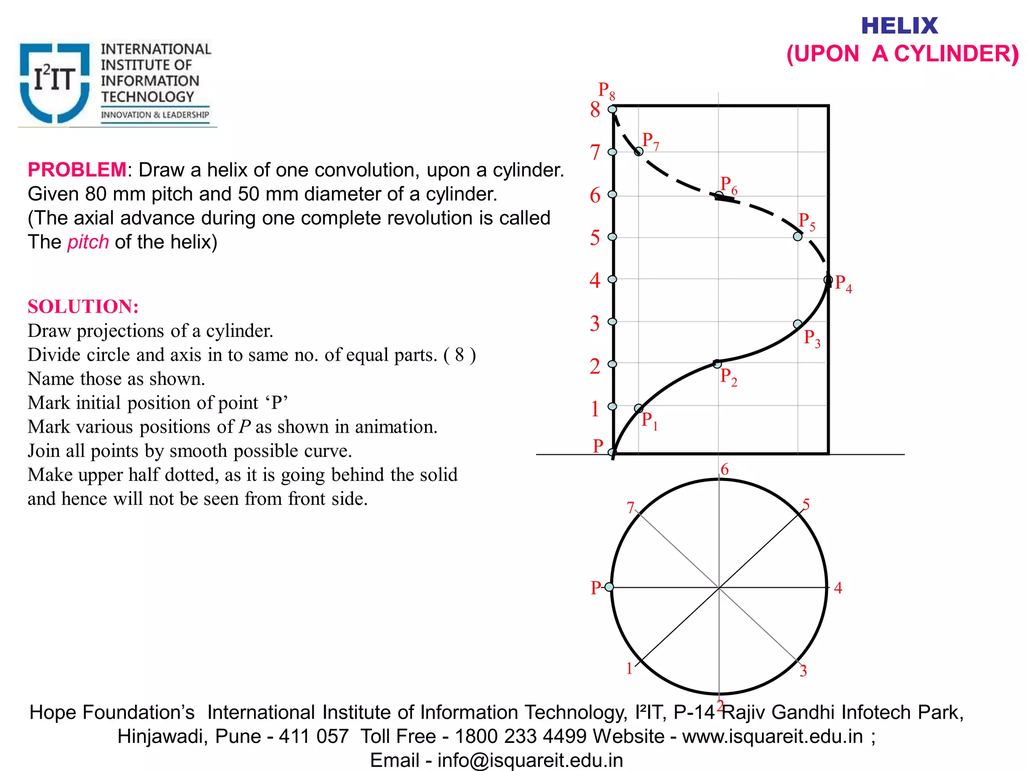 1
2
3
4
5
6
7
8
P
P1
P
P2
P3
P4
P5
P6
P7
P8
1
2
3
4
5
6
7
HELIX
(UPON A CYLINDER)
PROBLEM: Draw a helix of one convolution, upon a cylinder.
Given 80 mm pitch and 50 mm diameter of a cylinder.
(The axial advance during one complete revolution is called
The pitch of the helix)
SOLUTION:
Draw projections of a cylinder.
Divide circle and axis in to same no. of equal parts. ( 8 )
Name those as shown.
Mark initial position of point ‘P’
Mark various positions of P as shown in animation.
Join all points by smooth possible curve.
Make upper half dotted, as it is going behind the solid
and hence will not be seen from front side.
Hope Foundation’s International Institute of Information Technology, I²IT, P-14 Rajiv Gandhi Infotech Park,
Hinjawadi, Pune - 411 057 Toll Free - 1800 233 4499 Website - www.isquareit.edu.in ;
Email - info@isquareit.edu.in
 
