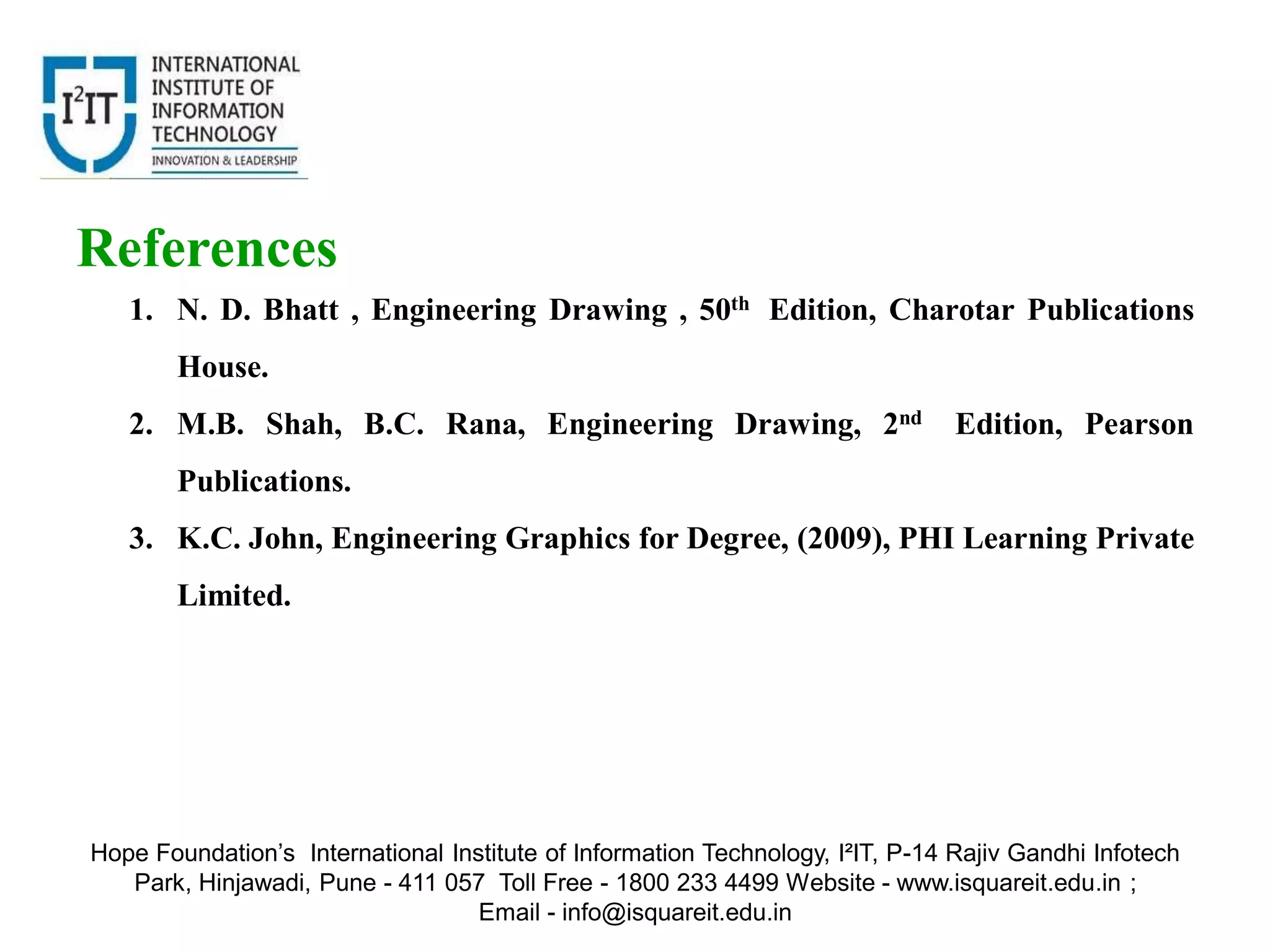 1. N. D. Bhatt , Engineering Drawing , 50th Edition, Charotar Publications
House.
2. M.B. Shah, B.C. Rana, Engineering Drawing, 2nd Edition, Pearson
Publications.
3. K.C. John, Engineering Graphics for Degree, (2009), PHI Learning Private
Limited.
References
Hope Foundation’s International Institute of Information Technology, I²IT, P-14 Rajiv Gandhi Infotech
Park, Hinjawadi, Pune - 411 057 Toll Free - 1800 233 4499 Website - www.isquareit.edu.in ;
Email - info@isquareit.edu.in
 
