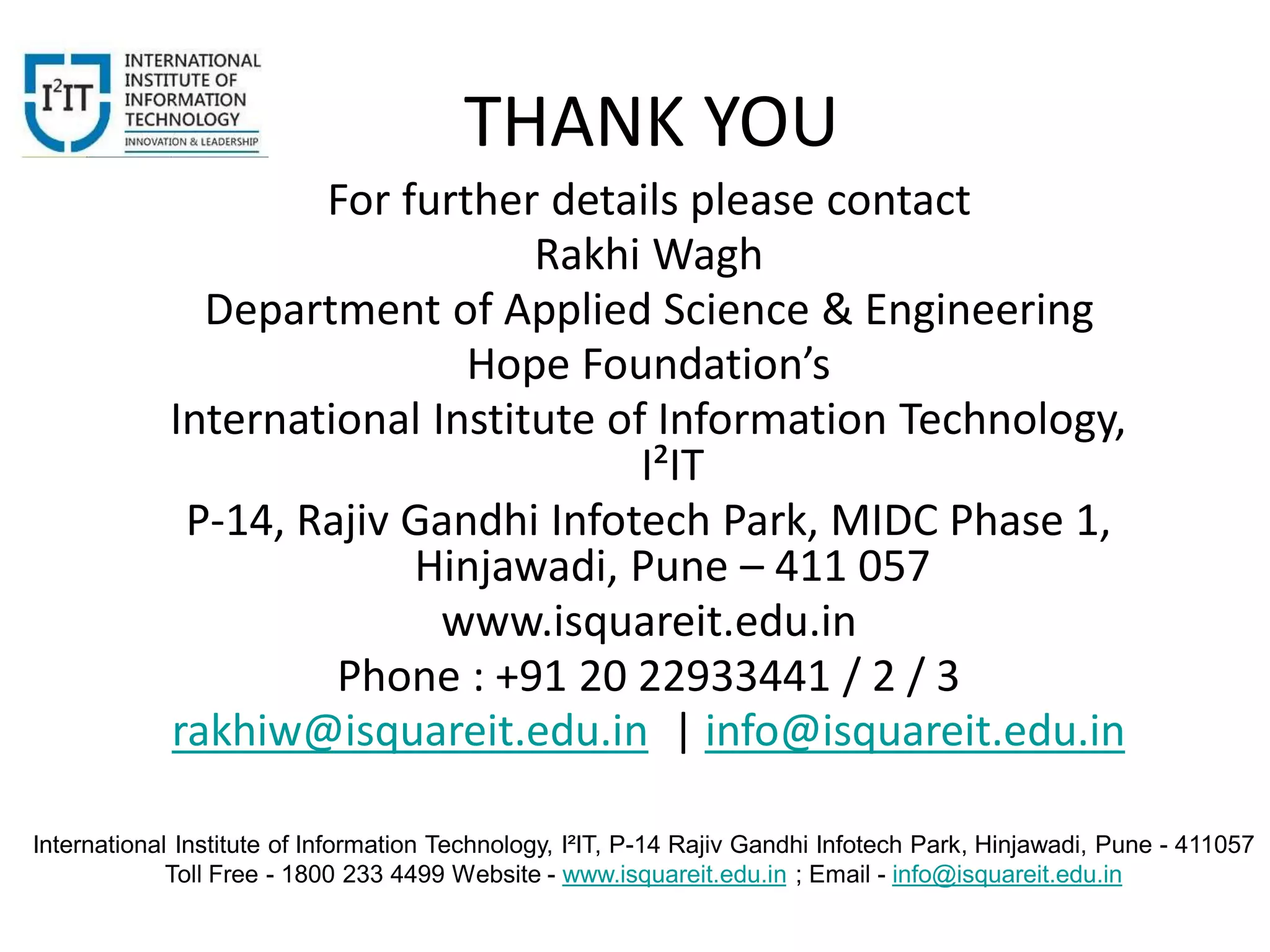 International Institute of Information Technology, I²IT, P-14 Rajiv Gandhi Infotech Park, Hinjawadi, Pune - 411057
Toll Free - 1800 233 4499 Website - www.isquareit.edu.in ; Email - info@isquareit.edu.in
THANK YOU
For further details please contact
Rakhi Wagh
Department of Applied Science & Engineering
Hope Foundation’s
International Institute of Information Technology,
I²IT
P-14, Rajiv Gandhi Infotech Park, MIDC Phase 1,
Hinjawadi, Pune – 411 057
www.isquareit.edu.in
Phone : +91 20 22933441 / 2 / 3
rakhiw@isquareit.edu.in | info@isquareit.edu.in
 