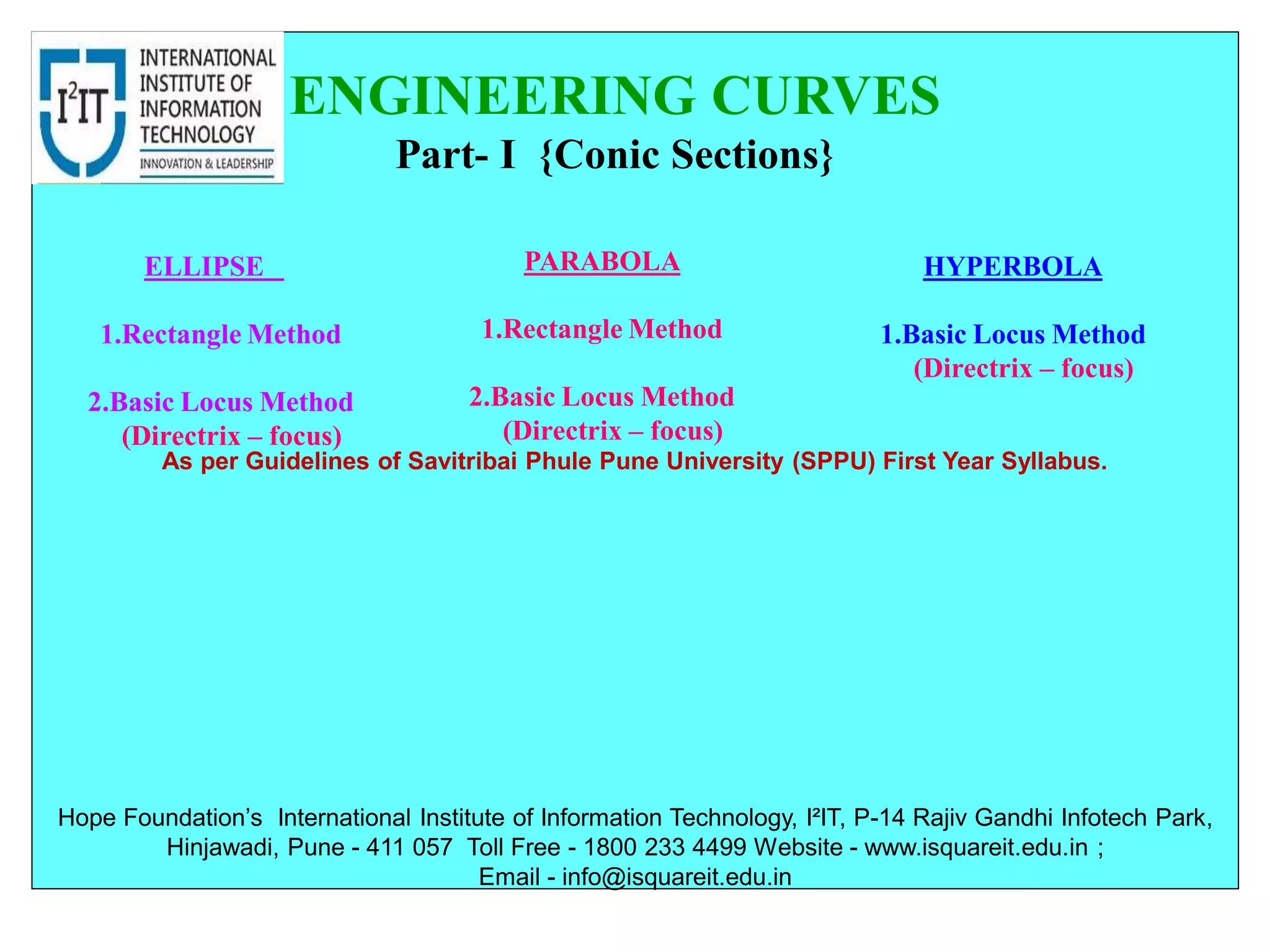 As per Guidelines of Savitribai Phule Pune University (SPPU) First Year Syllabus.
ENGINEERING CURVES
Part- I {Conic Sections}
ELLIPSE
1.Rectangle Method
2.Basic Locus Method
(Directrix – focus)
HYPERBOLA
1.Basic Locus Method
(Directrix – focus)
PARABOLA
1.Rectangle Method
2.Basic Locus Method
(Directrix – focus)
Hope Foundation’s International Institute of Information Technology, I²IT, P-14 Rajiv Gandhi Infotech Park,
Hinjawadi, Pune - 411 057 Toll Free - 1800 233 4499 Website - www.isquareit.edu.in ;
Email - info@isquareit.edu.in
 