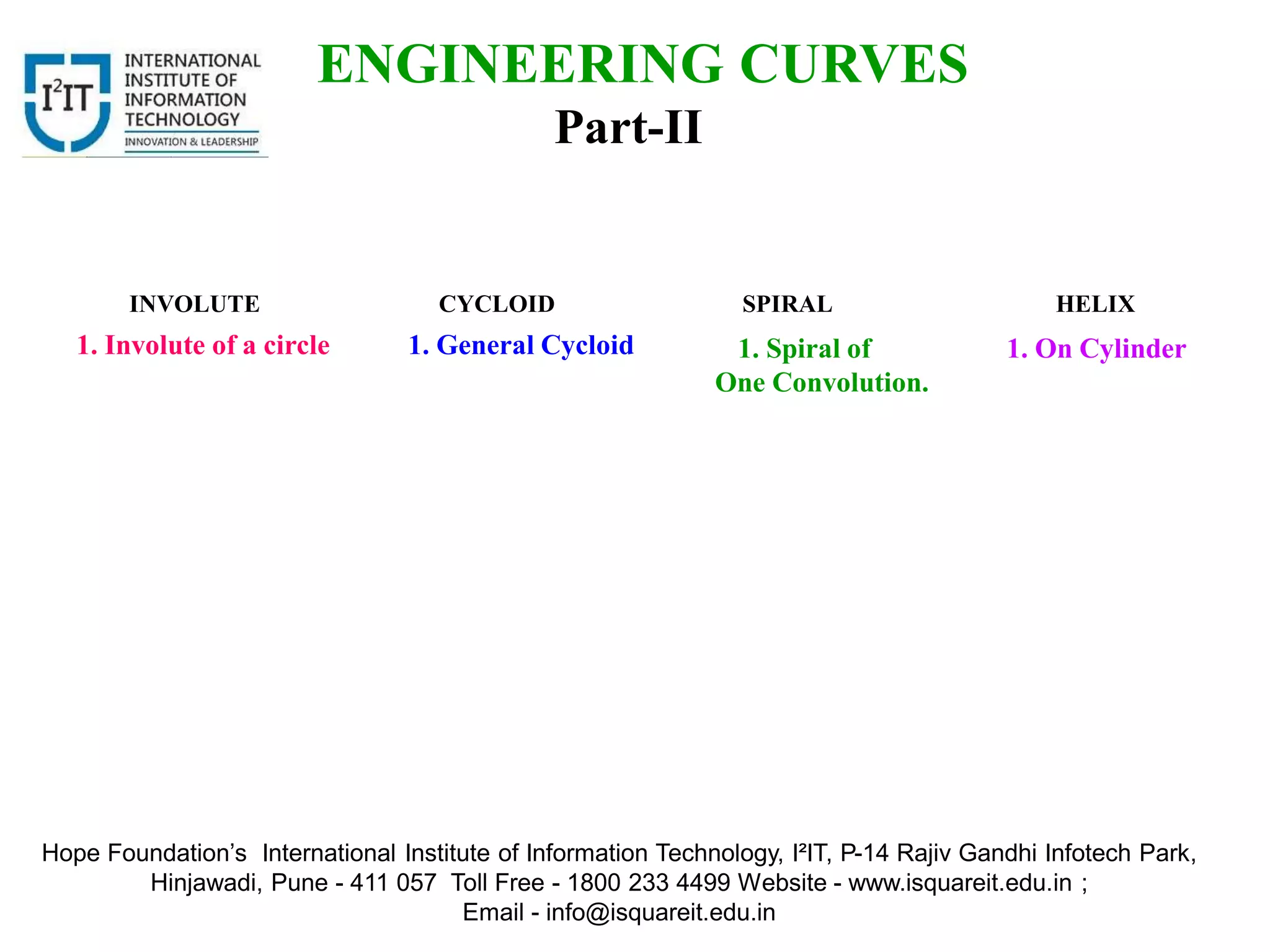 INVOLUTE CYCLOID SPIRAL HELIX
ENGINEERING CURVES
Part-II
1. Involute of a circle 1. General Cycloid 1. Spiral of
One Convolution.
1. On Cylinder
Hope Foundation’s International Institute of Information Technology, I²IT, P-14 Rajiv Gandhi Infotech Park,
Hinjawadi, Pune - 411 057 Toll Free - 1800 233 4499 Website - www.isquareit.edu.in ;
Email - info@isquareit.edu.in
 