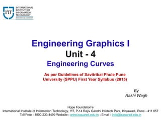 Engineering Graphics I
Unit - 4
Engineering Curves
Hope Foundation’s
International Institute of Information Technology, I²IT, P-14 Rajiv Gandhi Infotech Park, Hinjawadi, Pune - 411 057
Toll Free - 1800 233 4499 Website - www.isquareit.edu.in ; Email - info@isquareit.edu.in
By
Rakhi Wagh
As per Guidelines of Savitribai Phule Pune
University (SPPU) First Year Syllabus (2015)
 
