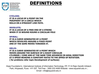 CYCLOID:
IT IS A LOCUS OF A POINT ON THE
PERIPHERY OF A CIRCLE WHICH
ROLLS ON A STRAIGHT LINE PATH.
INVOLUTE:
IT IS A LOCUS OF A FREE END OF A STRING
WHEN IT IS WOUND ROUND A CIRCULAR POLE
SPIRAL:
IT IS A CURVE GENERATED BY A POINT
WHICH REVOLVES AROUND A FIXED POINT
AND AT THE SAME MOVES TOWARDS IT.
HELIX:
IT IS A CURVE GENERATED BY A POINT WHICH
MOVES AROUND THE SURFACE OF A RIGHT CIRCULAR
CYLINDER / CONE AND AT THE SAME TIME ADVANCES IN AXIAL DIRECTION
AT A SPEED BEARING A CONSTANT RATIO TO THE SPPED OF ROTATION.
( for problems refer topic Development of surfaces)
DEFINITIONS
Hope Foundation’s International Institute of Information Technology, I²IT, P-14 Rajiv Gandhi Infotech
Park, Hinjawadi, Pune - 411 057 Toll Free - 1800 233 4499 Website - www.isquareit.edu.in ;
Email - info@isquareit.edu.in
 