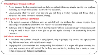 b) Validate your product roadmap
• Proper customer feedback management can help you validate ideas you already have in your roadmap
by finding out which items resonate most with your customers.
• Understanding what your users want can help you nail down a product roadmap and decide what to
build next for a more successful customer journey.
c) Get a pulse on customer satisfaction
• If the general consensus is that most users are satisfied with your product, then you can probably focus
on adding additional functionality that will enhance the customer experience.
• But if you find out through their feedback that the majority of your users are unhappy with your product,
it may be time to take a look at what you‘ve got and figure out why it isn‘t resonating with your
customers.
d) Reduce customer churn
• If customers feel like their feedback is being ignored, they‘re going to skip town to find a product that
they feel resonates better with their ideas and needs.
• Engaging with your customers, and incorporating their feedback, if it aligns with your roadmap, is a
great way to ensure they stick around for the long haul, and the key to doing this is having a proper
system to manage all that customer feedback.
3
 