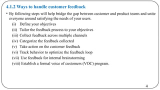 4.1.2 Ways to handle customer feedback
• By following steps will help bridge the gap between customer and product teams and unite
everyone around satisfying the needs of your users.
(i) Define your objectives
(ii) Tailor the feedback process to your objectives
(iii) Collect feedback across multiple channels
(iv) Categorize the feedback collected
(v) Take action on the customer feedback
(vi) Track behavior to optimize the feedback loop
(vii) Use feedback for internal brainstorming
(viii) Establish a formal voice of customers (VOC) program.
4
 