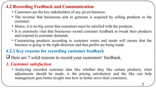 4.2 Recording Feedback and Communication
• Customers are the key stakeholders of any given business.
• The revenue that businesses aim to generate is acquired by selling products to the
customer.
• Hence, it is no big secret that customers must be satisfied with the products.
• It is extremely vital that businesses record customer feedback to tweak their products
and respond to customer demands.
• Customizing products according to customer wants and needs will ensure that the
business is going in the right direction and that profits are being made
4.2.1 Key reasons for recording customer feedback
 Here are 7 solid reasons to record your customers‘ feedback.
1. Customer satisfaction
• Analyzing recorded customer data like whether they like certain products, what
adjustments should be made, is the pricing satisfactory and the like can help
management gain better insight into how to better serve their customers.
5
 