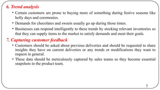 6. Trend analysis
• Certain customers are prone to buying more of something during festive seasons like
holly days and ceremonies.
• Demands for chocolates and sweets usually go up during those times.
• Businesses can respond intelligently to these trends by stocking relevant inventories so
that they can supply items to the market to satisfy demands and meet their goals.
7. Capturing customer feedback
• Customers should be asked about previous deliveries and should be requested to share
insights they have on current deliveries or any trends or modifications they want to
request in general.
• These data should be meticulously captured by sales teams so they become essential
snapshots to the product team.
7
 