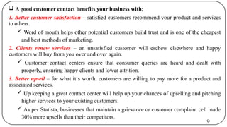 A good customer contact benefits your business with;
1. Better customer satisfaction – satisfied customers recommend your product and services
to others.
 Word of mouth helps other potential customers build trust and is one of the cheapest
and best methods of marketing.
2. Clients renew services – an unsatisfied customer will eschew elsewhere and happy
customers will buy from you over and over again.
 Customer contact centers ensure that consumer queries are heard and dealt with
properly, ensuring happy clients and lower attrition.
3. Better upsell – for what it‘s worth, customers are willing to pay more for a product and
associated services.
 Up keeping a great contact center will help up your chances of upselling and pitching
higher services to your existing customers.
 As per Statista, businesses that maintain a grievance or customer complaint cell made
30% more upsells than their competitors.
9
 