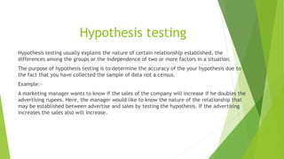 Hypothesis testing
Hypothesis testing usually explains the nature of certain relationship established, the
differences among the groups or the independence of two or more factors in a situation.
The purpose of hypothesis testing is to determine the accuracy of the your hypothesis due to
the fact that you have collected the sample of data not a census.
Example:-
A marketing manager wants to know if the sales of the company will increase if he doubles the
advertising rupees. Here, the manager would like to know the nature of the relationship that
may be established between advertise and sales by testing the hypothesis. If the advertising
increases the sales also will increase.
 
