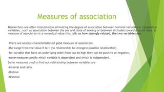 Measures of association
Researchers are often interested in estimating the degree of association between nominal variables or categorical
variables , such as association between the sex and state of anxiety or between attitudes toward a social issue. A
measure of association is a numerical value that tells us how strongly related, the two variables are.
There are several characteristics of good measure of association.
-the range from the value 0 to 1 (no relationship to strongest possible relationship)
-for variable that have an underlying order from low to high they can be positive or negative.
-some measure specify which variable is dependent and which is independent.
Some measures used to find out relationship between variables are
-Interval and ratio
-Ordinal
-Nominal
 