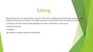 Editing
Editing detects errors and omission, corrects them when possible and certifies that maximum data
qualify standards are achieved. The editors purpose is to guarantee that the data are accurate.
-consistent with the intent of the questions and other information in the survey
-uniformly entered
-Complete
-Arranged to simplify coding and tabulation.
 