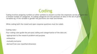 Coding
Coding involves assigning numbers or other symbols to answers so that the responses can be grouped into
a limited number of categories. In coding categories are the partition of data in the set of given
variables eg:-If the variable is gender the partitions are male and female.
While coding both the closed and open response questions must be coded.
Coding rules:-
Four coding rules guide the pre-post coding and categorization of the data set.
-appropriate to the research problem and purpose
-exhaustive
-mutually exclusive
-derived from one classified dimension
 