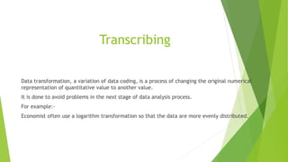 Transcribing
Data transformation, a variation of data coding, is a process of changing the original numerical
representation of quantitative value to another value.
It is done to avoid problems in the next stage of data analysis process.
For example:-
Economist often use a logarithm transformation so that the data are more evenly distributed.
 