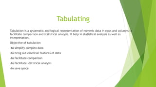 Tabulating
Tabulation is a systematic and logical representation of numeric data in rows and columns ta
facilitate comparison and statistical analysis. It help in statistical analysis as well as
interpretation.
Objective of tabulation
-to simplify complex data
-to bring out essential features of data
-to facilitate comparison
-to facilitate statistical analysis
-to save space
 