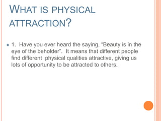 WHAT IS PHYSICAL 
ATTRACTION? 
1. Have you ever heard the saying, “Beauty is in the 
eye of the beholder”. It means that different people 
find different physical qualities attractive, giving us 
lots of opportunity to be attracted to others. 
 
