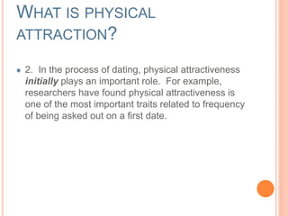 WHAT IS PHYSICAL 
ATTRACTION? 
2. In the process of dating, physical attractiveness 
initially plays an important role. For example, 
researchers have found physical attractiveness is 
one of the most important traits related to frequency 
of being asked out on a first date. 
 