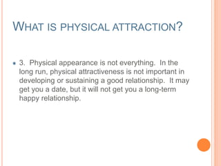 WHAT IS PHYSICAL ATTRACTION? 
3. Physical appearance is not everything. In the 
long run, physical attractiveness is not important in 
developing or sustaining a good relationship. It may 
get you a date, but it will not get you a long-term 
happy relationship. 
 