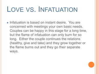 LOVE VS. INFATUATION 
Infatuation is based on instant desire. You are 
concerned with meetings your own basic needs. 
Couples can be happy in this stage for a long time, 
but the flame of infatuation can only burn for so 
long. Either the couple continues the relations 
(healthy, give and take) and they grow together or 
the flame burns out and they go their separate 
ways. 
 