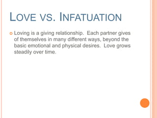 LOVE VS. INFATUATION 
 Love is a giving relationship. Each partner gives of 
themselves in many different ways, beyond the 
basic emotional and physical desires. Love grows 
steadily over time. 
