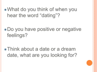 What do you think of when you 
hear the word “dating”? 
Do you have positive or negative 
feelings? 
Think about a date or a dream 
date, what are you looking for? 
 