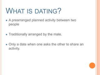 WHAT IS DATING? 
A prearranged planned activity between two 
people 
Traditionally arranged by the male. 
Only a date when one asks the other to share an 
activity. 
 