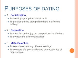 PURPOSES OF DATING 
1. Socialization: 
To develop appropriate social skills 
To practice getting along with others in different 
settings 
2. Recreation 
To have fun and enjoy the companionship of others 
To try new and different activities. 
3. Mate Selection 
To see others in many different settings 
To compare the personality and characteristics of 
many people 
 