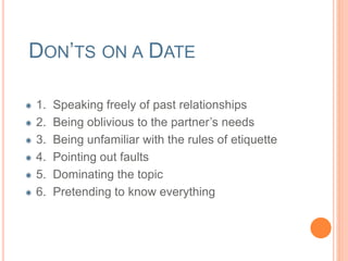 DON’TS ON A DATE 
1. Speaking freely of past relationships 
2. Be oblivious to the partner’s needs 
3. Be unfamiliar with the rules of etiquette 
4. Pointing out faults 
5. Dominating the topic 
6. Pretending to know everything 
 